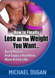 How to Finally Lose All the Weight You Want... Build Muscle... And Enjoy a Healthier, More Active Life. - Michael Dugan