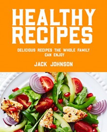 Healthy Recipes: Delicious Recipes The Whole Family Can Enjoy - Jack Johnson