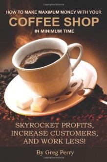 How to Make Maximum Money with Your Coffee Shop in Minimum Time: Skyrocket Profits, Increase Customers, and Work Less! - Greg Perry