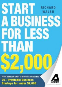 Start a Business for Less Than $2,000: From Airbrush Artist to Wellness Instructor, 75+ Profitable Business Startups for Under $2,000 - Richard Walsh