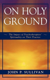 On Holy Ground: The Impact of Psychotherapists' Spirituality on Their Practice - John Sullivan, John McDargh