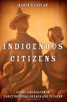 Indigenous Citizens: Local Liberalism in Early National Oaxaca and Yucatan - Karen Caplan