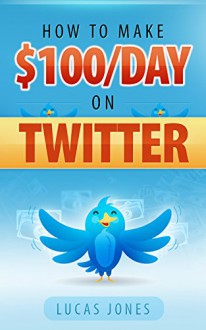 How To Make $100 A Day Using Twitter: Simple Step By Step Methods People Use Everyday To Profit On Twitter - Lucas Jones