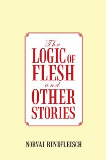 The Logic Of Flesh And Other Stories - Norval Rindfleisch