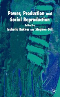 Power, Production and Social Reproduction: Human In/Security in the Global Political Economy - Isabella Bakker