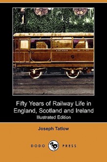 Fifty Years of Railway Life in England, Scotland and Ireland (Illustrated Edition) (Dodo Press) - Joseph Tatlow