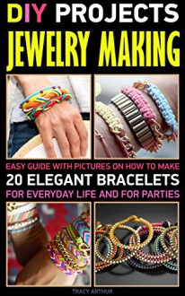 DIY Projects: Jewelry Making: Easy Guide With Pictures On How To Make 20 Elegant Bracelets For Everyday Life And For Parties.: (WITH PICTURES, Jewerly, ... Making Books - Handmade Jewelry Book 1) - Tracy Arthur