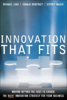 Innovation That Fits: Moving Beyond the Fads to Choose the Right Innovation Strategy for Your Business - Michael Lord, J. Donald deBethizy, Jeffrey Wager