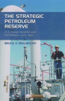 The Strategic Petroleum Reserve: U.S. Energy Security and Oil Politics, 1975-2005 - Bruce A. Beaubouef