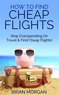 Find Cheap Flights: How to Stop Overspending on Travel and Find Cheap Flights - Brian Morgan