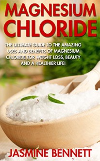 Magnesium Chloride: The Ultimate Guide To The Amazing Uses And Benefits Of Magnesium Chloride For Weight Loss, Beauty And A Healthier Life! - Jasmine Bennett