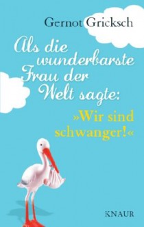 Als die wunderbarste Frau der Welt sagte: "Wir sind schwanger!": Neun ganz besondere Monate im Leben eines Mannes - Gernot Gricksch