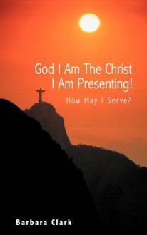 God I Am the Christ I Am Presenting!: How May I Serve? - Barbara Clark