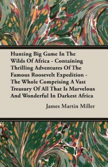 Hunting Big Game in the Wilds of Africa - Containing Thrilling Adventures of the Famous Roosevelt Expedition - The Whole Comprising a Vast Treasury of - James Miller