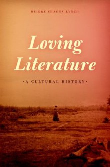 Loving Literature: A Cultural History - Deidre Shauna Lynch