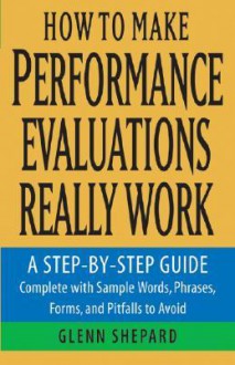 How to Make Performance Evaluations Really Work: A Step-By-Step Guide Complete with Sample Words, Phrases, Forms, and Pitfalls to Avoid - Glenn Shepard