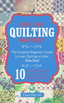 Quilting: One Day Quilting Mastery: The Complete Beginner's Guide to Learn Quilting in Under One Day -10 Step by Step Quilt Projects That Inspire You - ... Needlecrafts Textile Crafts Hobbies & Home) - Ellen Warren, Quilting