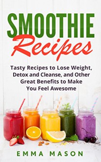 Smoothie Recipes: Tasty Recipes to Lose Weight, Detox and Cleanse, and Other Great Benefits to Make You Feel Awesome (Smoothies, Lose Weight, Detox and ... Green Smoothies, Smoothie Cleanse Book 1) - Emma Mason