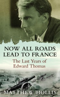 Now All Roads Lead to France: The Last Years of Edward Thomas - Matthew Hollis