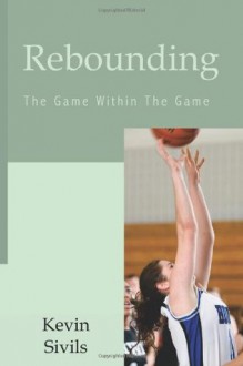 Rebounding: The Game Within the Game: 40 Concepts and Tactics Designed to Win the Game of Rebounding - Kevin Sivils