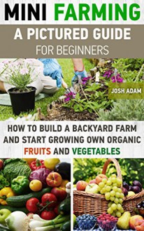 Mini Farming: A Pictured Guide For Beginners: How To Build A Backyard Farm And Start Growing Own Organic Fruits And Vegetables.: (Organic, mini farming ... Homesteading and Urban Gardening Book 3) - Josh Adam