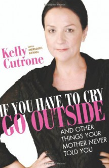 If You Have to Cry, Go Outside: And Other Things Your Mother Never Told You - Kelly Cutrone, Meredith Bryan