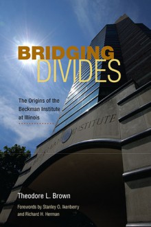 Bridging Divides: The Origins of the Beckman Institute at Illinois - Theodore L. Brown, Stanley O. Ikenberry, Richard H. Herman