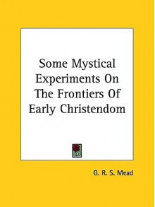 Some Mystical Experiments on the Frontiers of Early Christendom - G.R.S. Mead