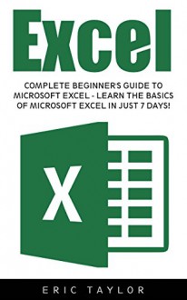 Excel: Complete Beginner's Guide To Microsoft Excel - Learn The Basics Of Microsoft Excel In Just 7 Days! (Microsoft Office, Spreadsheets, Formulas) - Eric Taylor