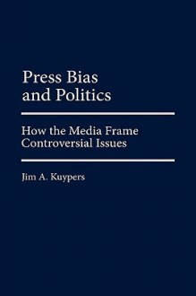 Press Bias and Politics: How the Media Frame Controversial Issues - Jim A. Kuypers