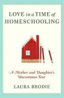 Love in a Time of Homeschooling: A Mother and Daughter's Uncommon Year - Laura Brodie