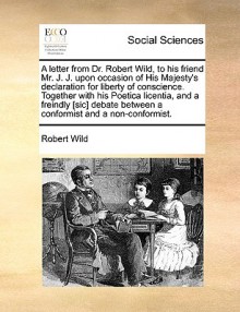 A letter from Dr. Robert Wild, to his friend Mr. J. J. upon occasion of His Majesty's declaration for liberty of conscience. Together with his Poetica licentia, and a freindly [sic] debate between a conformist and a non-conformist. - Robert Wild