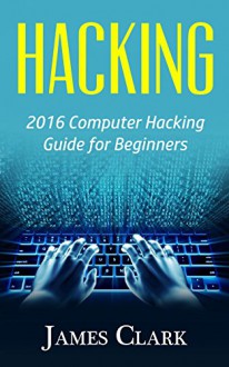 Hacking: 2016 Computer Hacking Guide for Beginners (Computer Hacking,How to Hack,Basic Security, Computer Systems) - James Clark