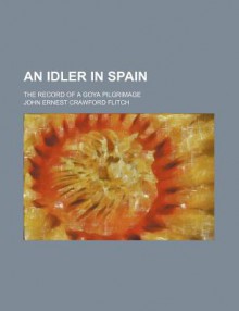 An Idler in Spain; The Record of a Goya Pilgrimage - J.E. Crawford Flitch