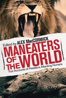 Maneaters of the World: Over 250 Terrifying True Accounts of Predators from Pre-History to the Present - Alex MacCormick