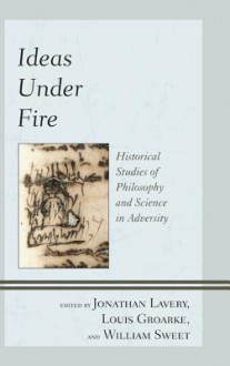 Ideas Under Fire: Historical Studies of Philosophy and Science in Adversity - Jonathan Lavery, Louis Groarke, William Sweet