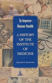 To Improve Human Health: A History of the Institute of Medicine - Edward D. Berkowitz