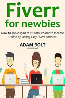 FIVERR FOR NEWBIES: How to Make $500 to $1,000 Per Month Income Online by Selling Easy Fiverr Services - Adam Bolt