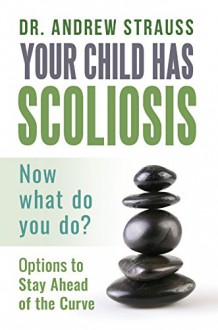 Your Child Has Scoliosis, Now What Do You Do?: Options to Stay Ahead of the Curve - Andrew Strauss