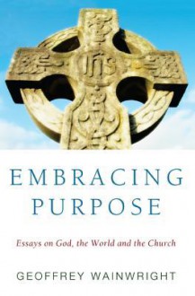 Embracing Purpose: Essays on God, the World and the Church - Geoffrey Wainwright