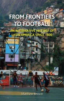 From Frontiers to Football: An Alternative History of Latin America since 1800 - Matthew Brown