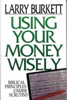 Using Your Money Wisely: Biblical Principles Under Scrutiny - Larry Burkett