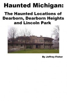 Haunted Michigan: The Haunted Locations of Dearborn, Dearborn Heights and Lincoln Park - Jeffrey Fisher