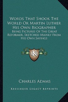 Words That Shook the World or Martin Luther His Own Biographer: Being Pictures of the Great Reformer, Sketched Mainly from His Own Sayings - Charles Adams