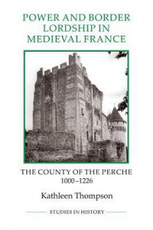 Power and Border Lordship in Medieval France: The County of the Perche, 1000-1226 - Kathleen Thompson