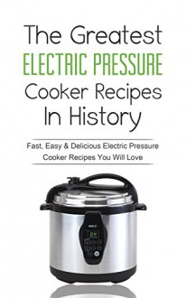 The Greatest Electric Pressure Cooker Recipes In History: Fast, Easy & Delicious Electric Pressure Cooker Recipes You Will Love - Sonia Maxwell