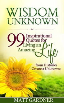 Wisdom Unknown: 99 INSPIRATIONAL QUOTES for living an AMAZING LIFE from Histories GREATEST UNKOWNS - Matt Gardner