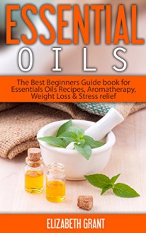 Essential Oils: The Best Beginners Guide Book for Essentials Oil Recipes, Aromatherapy, Weight Loss & Stress Relief - Elizabeth Grant