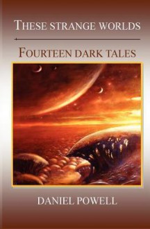 These Strange Worlds: Fourteen Dark Tales - Daniel Powell