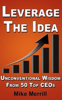 Leverage The Idea - Unconventional Wisdom From 50 Top CEOs - Mike Merrill